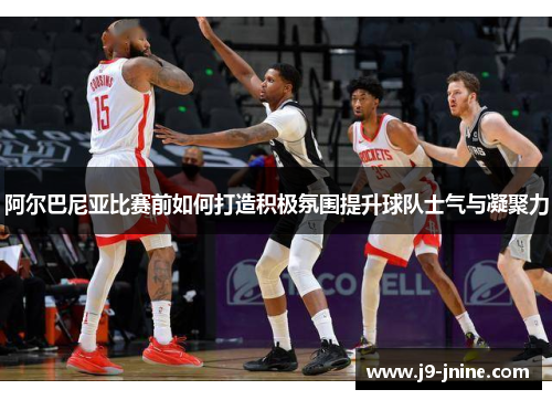 阿尔巴尼亚比赛前如何打造积极氛围提升球队士气与凝聚力 阿尔巴尼亚比赛前如何打造积极氛围提升球队士气与凝聚力