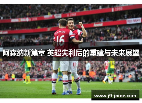 阿森纳新篇章 英超失利后的重建与未来展望