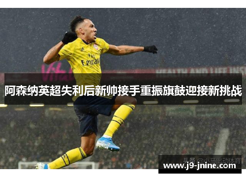 阿森纳英超失利后新帅接手重振旗鼓迎接新挑战