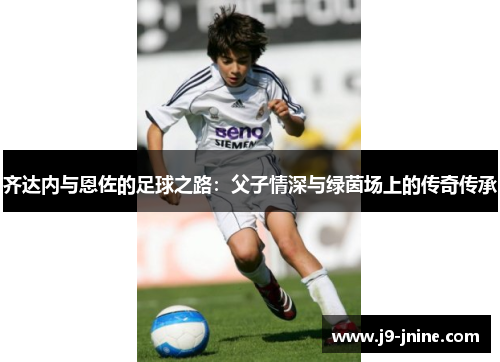 齐达内与恩佐的足球之路：父子情深与绿茵场上的传奇传承