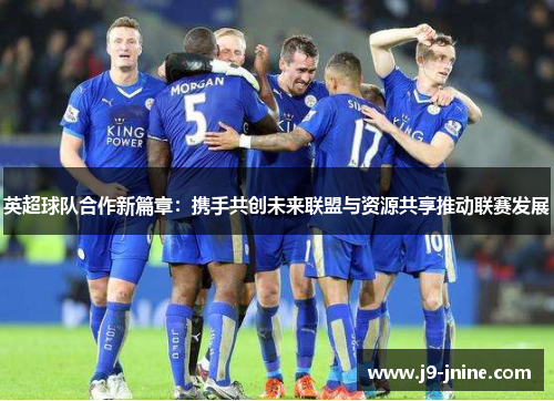 英超球队合作新篇章：携手共创未来联盟与资源共享推动联赛发展