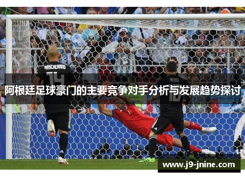 阿根廷足球豪门的主要竞争对手分析与发展趋势探讨 阿根廷足球豪门的主要竞争对手分析与发展趋势探讨