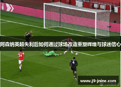阿森纳英超失利后如何通过球场改造重塑辉煌与球迷信心 阿森纳英超失利后如何通过球场改造重塑辉煌与球迷信心