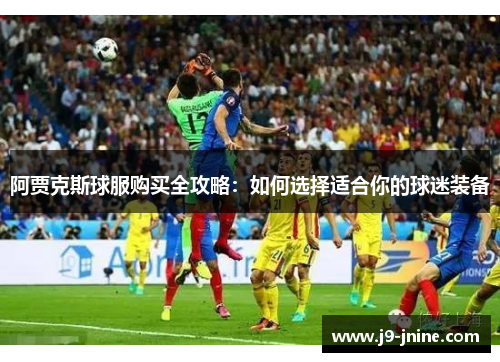 阿贾克斯球服购买全攻略:如何选择适合你的球迷装备 阿贾克斯球服购买全攻略:如何选择适合你的球迷装备
