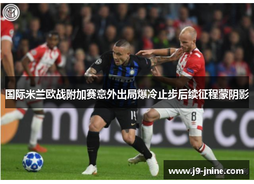 国际米兰欧战附加赛意外出局爆冷止步后续征程蒙阴影 国际米兰欧战附加赛意外出局爆冷止步后续征程蒙阴影
