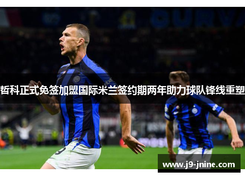 哲科正式免签加盟国际米兰签约期两年助力球队锋线重塑