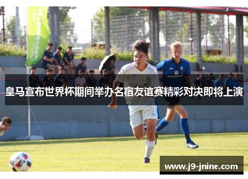 皇马宣布世界杯期间举办名宿友谊赛精彩对决即将上演