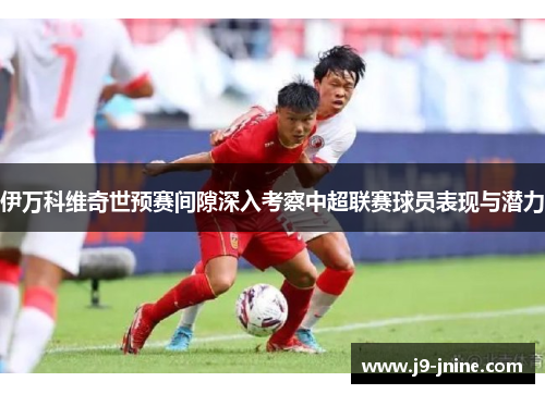 伊万科维奇世预赛间隙深入考察中超联赛球员表现与潜力 伊万科维奇世预赛间隙深入考察中超联赛球员表现与潜力
