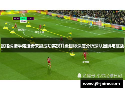 瓦格纳接手诺维奇未能成功实现升级目标深度分析球队困境与挑战 瓦格纳接手诺维奇未能成功实现升级目标深度分析球队困境与挑战