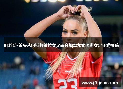 阿莉莎·莱曼从阿斯顿维拉女足转会加盟尤文图斯女足正式揭幕 阿莉莎·莱曼从阿斯顿维拉女足转会加盟尤文图斯女足正式揭幕