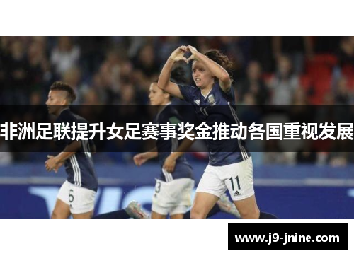 非洲足联提升女足赛事奖金推动各国重视发展 非洲足联提升女足赛事奖金推动各国重视发展
