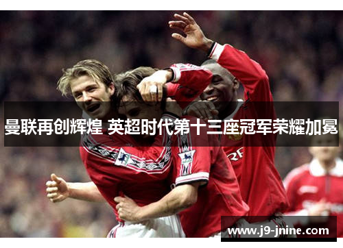 曼联再创辉煌 英超时代第十三座冠军荣耀加冕 曼联再创辉煌 英超时代第十三座冠军荣耀加冕